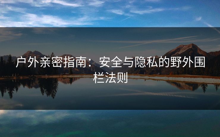 户外亲密指南：安全与隐私的野外围栏法则