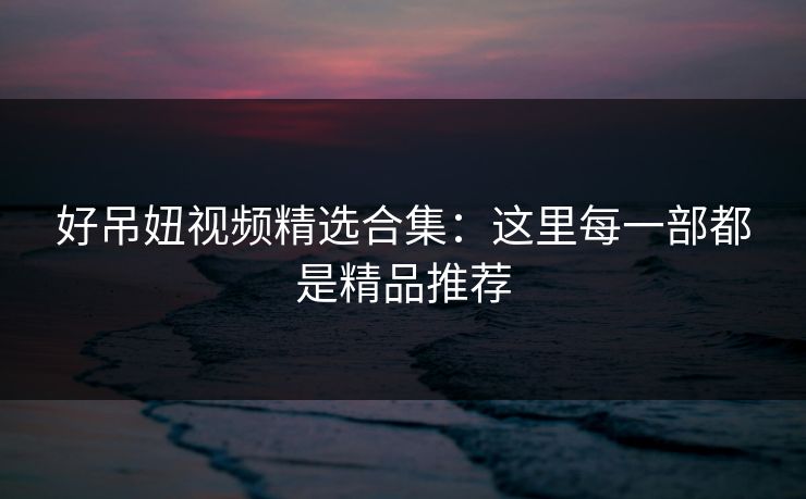 好吊妞视频精选合集：这里每一部都是精品推荐