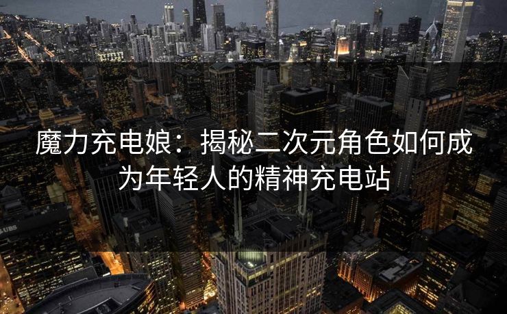 魔力充电娘：揭秘二次元角色如何成为年轻人的精神充电站
