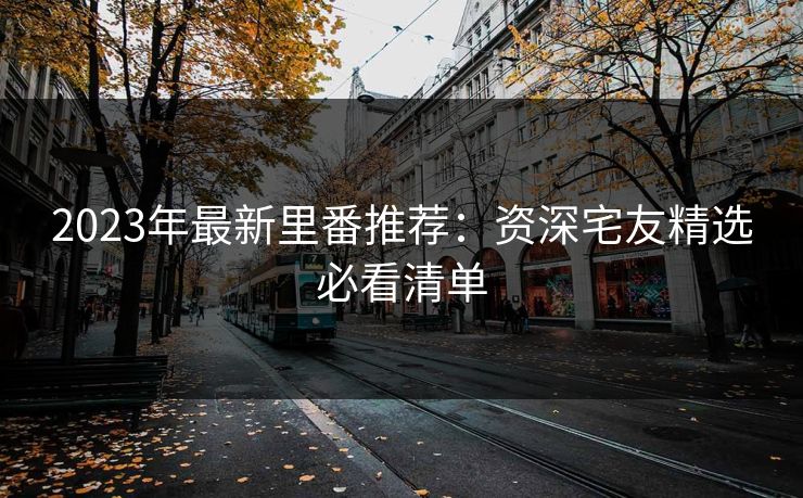 2023年最新里番推荐：资深宅友精选必看清单