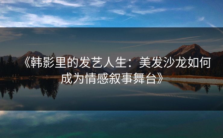 《韩影里的发艺人生：美发沙龙如何成为情感叙事舞台》  第1张