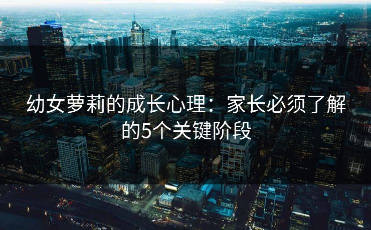幼女萝莉的成长心理：家长必须了解的5个关键阶段  第1张