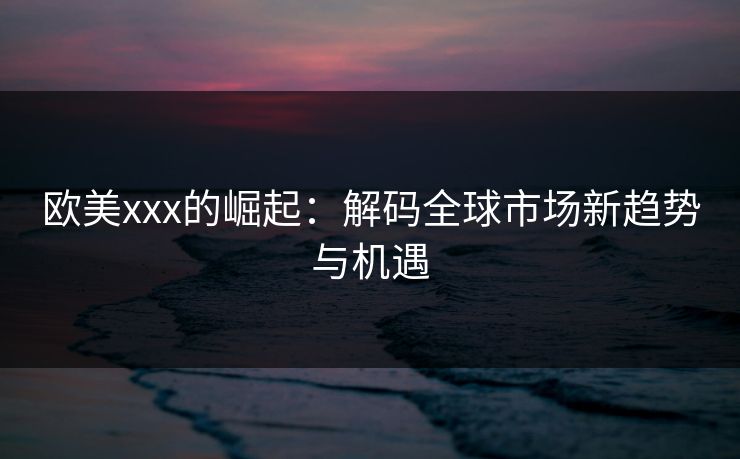 欧美xxx的崛起：解码全球市场新趋势与机遇  第1张