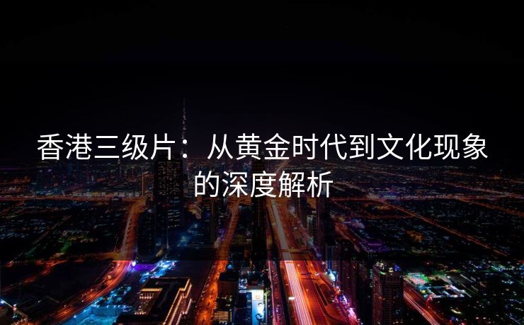香港三级片：从黄金时代到文化现象的深度解析  第1张