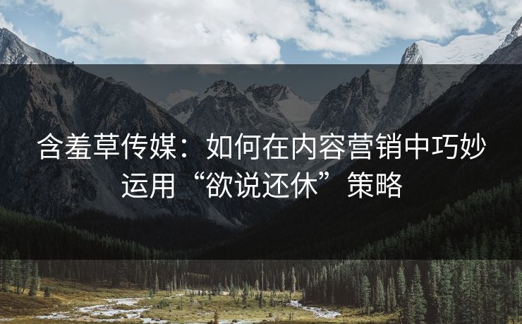 含羞草传媒：如何在内容营销中巧妙运用“欲说还休”策略