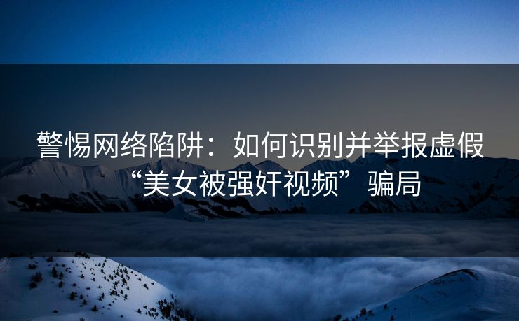 警惕网络陷阱：如何识别并举报虚假“美女被强奸视频”骗局  第1张