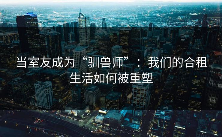 当室友成为“驯兽师”：我们的合租生活如何被重塑  第1张