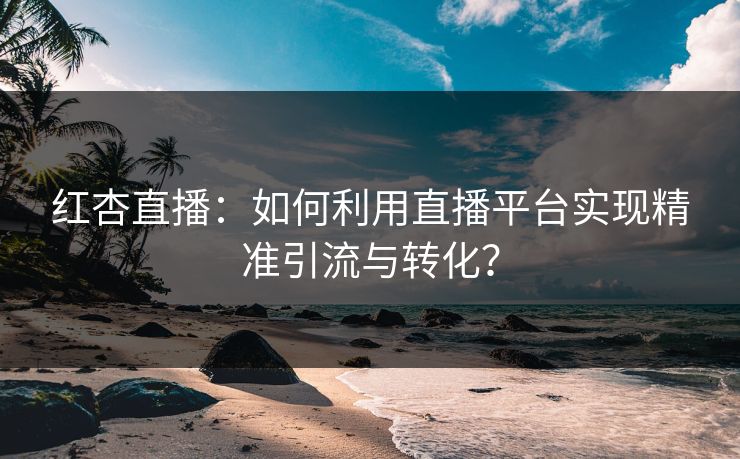 红杏直播：如何利用直播平台实现精准引流与转化？