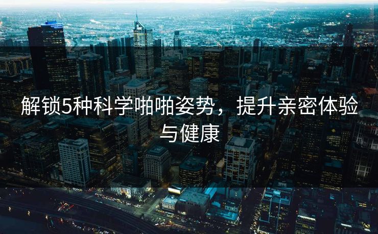 解锁5种科学啪啪姿势，提升亲密体验与健康