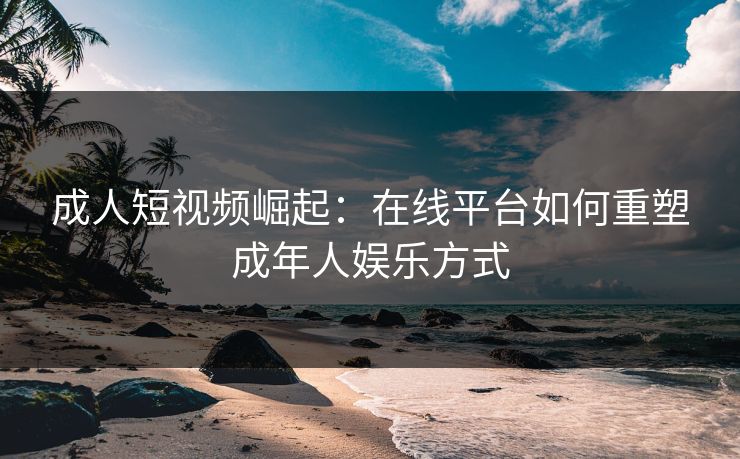 成人短视频崛起：在线平台如何重塑成年人娱乐方式