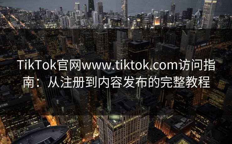 TikTok官网www.tiktok.com访问指南：从注册到内容发布的完整教程