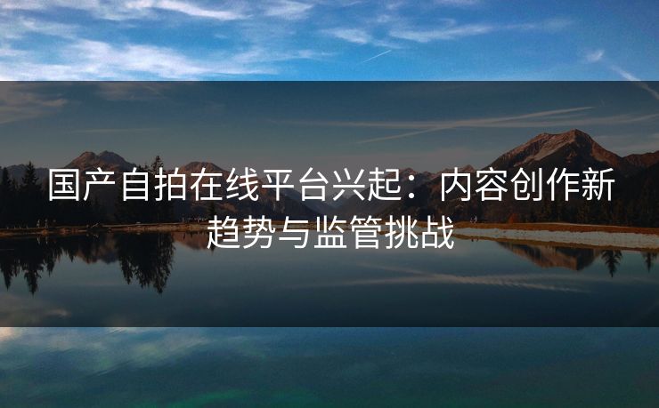 国产自拍在线平台兴起：内容创作新趋势与监管挑战
