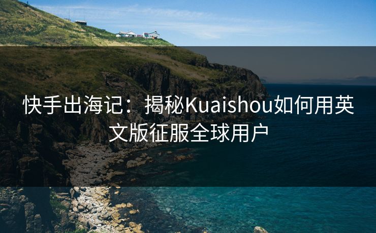 快手出海记：揭秘Kuaishou如何用英文版征服全球用户
