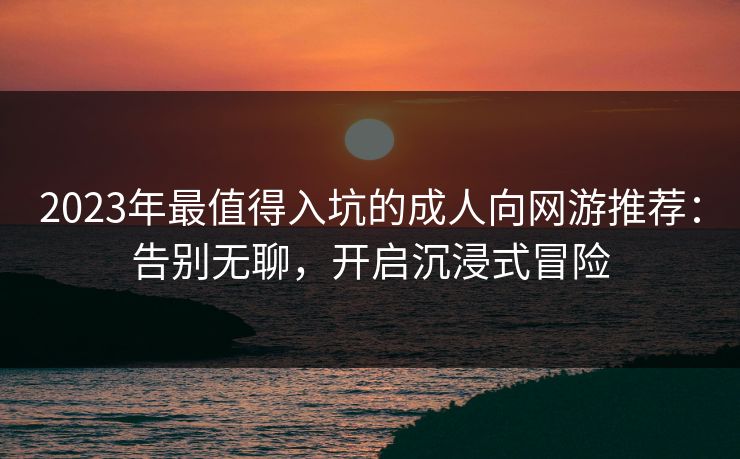 2023年最值得入坑的成人向网游推荐：告别无聊，开启沉浸式冒险